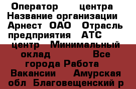 Оператор Call-центра › Название организации ­ Арнест, ОАО › Отрасль предприятия ­ АТС, call-центр › Минимальный оклад ­ 21 000 - Все города Работа » Вакансии   . Амурская обл.,Благовещенский р-н